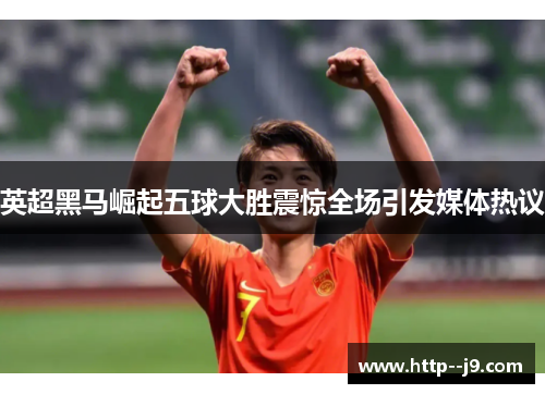 英超黑马崛起五球大胜震惊全场引发媒体热议