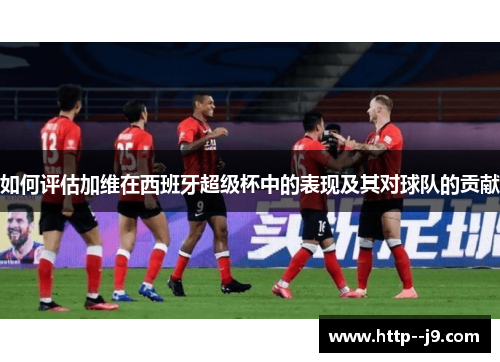 如何评估加维在西班牙超级杯中的表现及其对球队的贡献 如何评估加维在西班牙超级杯中的表现及其对球队的贡献
