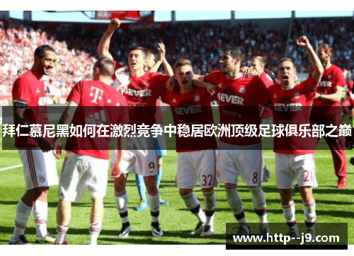 拜仁慕尼黑如何在激烈竞争中稳居欧洲顶级足球俱乐部之巅 拜仁慕尼黑如何在激烈竞争中稳居欧洲顶级足球俱乐部之巅