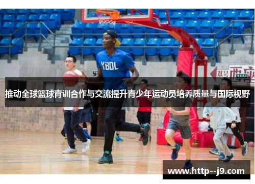 推动全球篮球青训合作与交流提升青少年运动员培养质量与国际视野 推动全球篮球青训合作与交流提升青少年运动员培养质量与国际视野