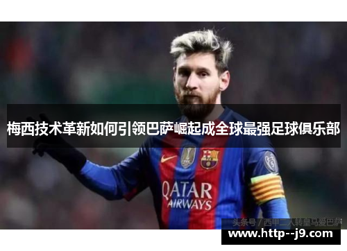 梅西技术革新如何引领巴萨崛起成全球最强足球俱乐部