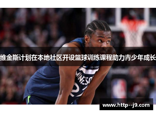 维金斯计划在本地社区开设篮球训练课程助力青少年成长