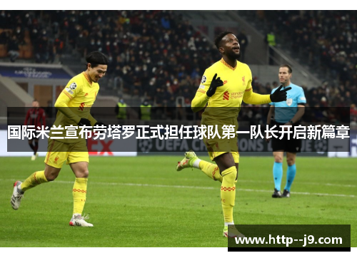 国际米兰宣布劳塔罗正式担任球队第一队长开启新篇章 国际米兰宣布劳塔罗正式担任球队第一队长开启新篇章