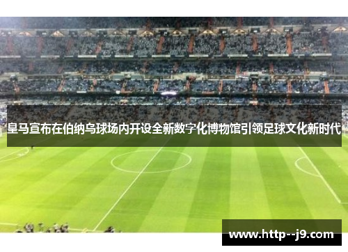 皇马宣布在伯纳乌球场内开设全新数字化博物馆引领足球文化新时代